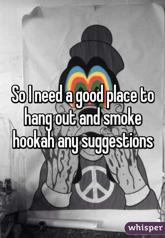 So I need a good place to hang out and smoke hookah any suggestions