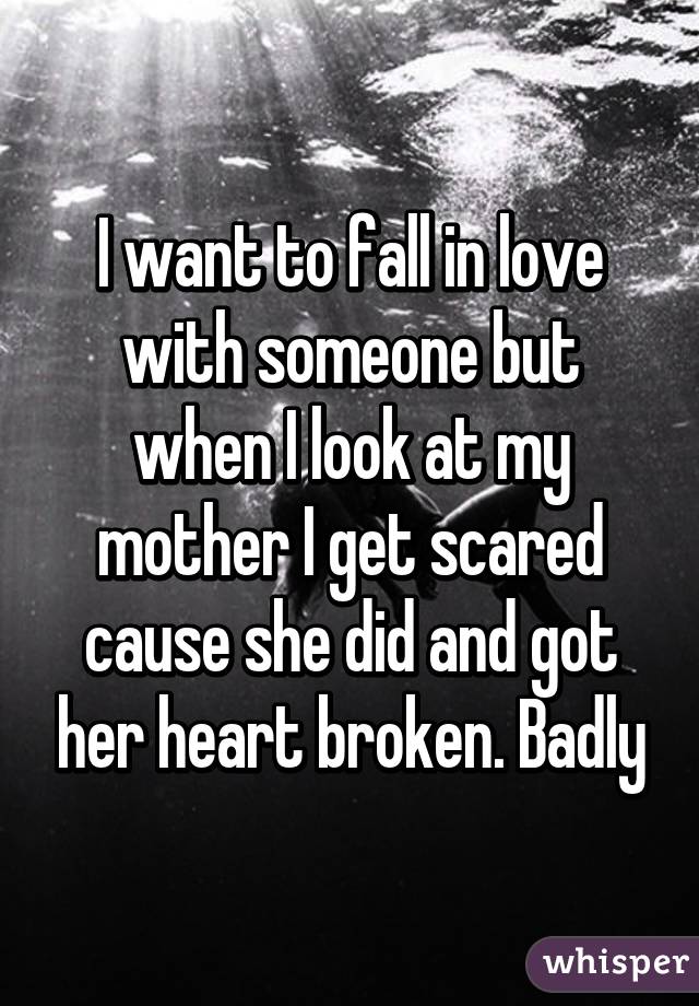 I want to fall in love with someone but when I look at my mother I get scared cause she did and got her heart broken. Badly