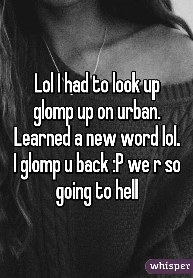 Lol I had to look up glomp up on urban. Learned a new word lol. I glomp u back :P we r so going to hell