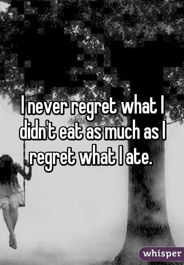 I never regret what I didn't eat as much as I regret what I ate. 