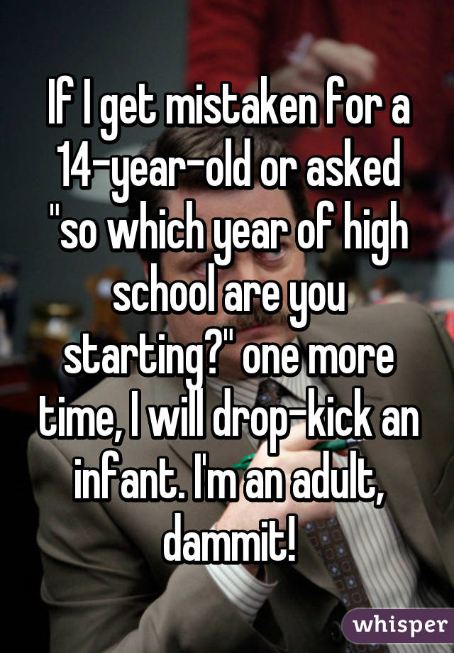 If I get mistaken for a 14-year-old or asked "so which year of high school are you starting?" one more time, I will drop-kick an infant. I'm an adult, dammit!