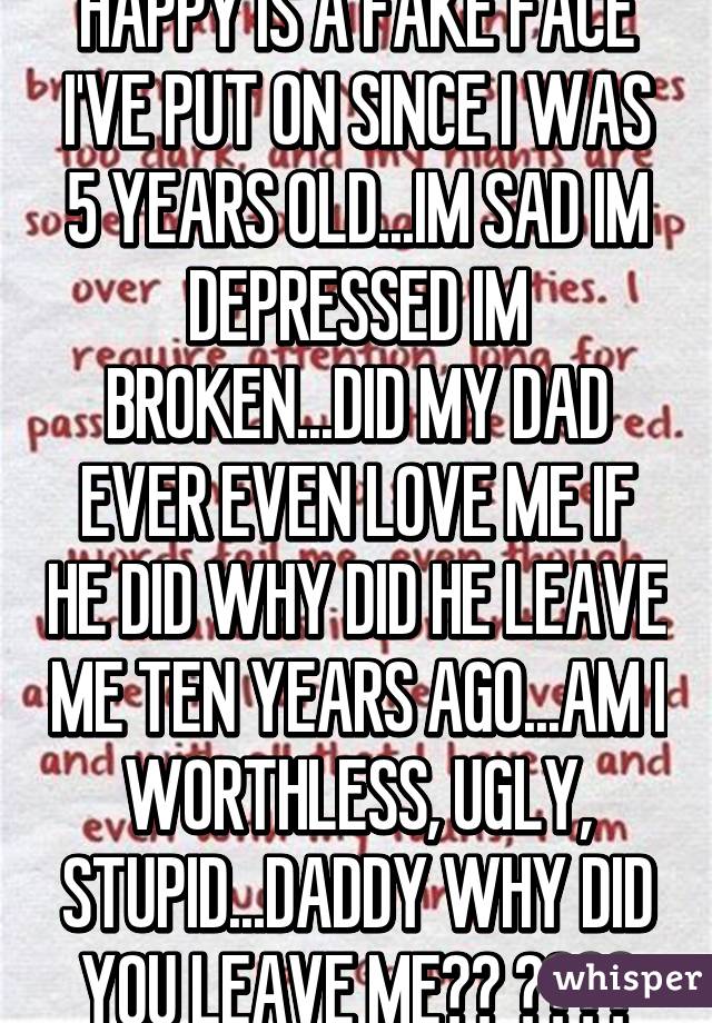 HAPPY IS A FAKE FACE I'VE PUT ON SINCE I WAS 5 YEARS OLD...IM SAD IM DEPRESSED IM BROKEN...DID MY DAD EVER EVEN LOVE ME IF HE DID WHY DID HE LEAVE ME TEN YEARS AGO...AM I WORTHLESS, UGLY, STUPID...DADDY WHY DID YOU LEAVE ME?? 😭😭😭😭