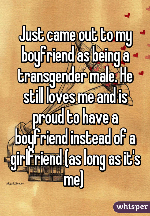 Just came out to my boyfriend as being a transgender male. He still loves me and is proud to have a boyfriend instead of a girlfriend (as long as it's me) 