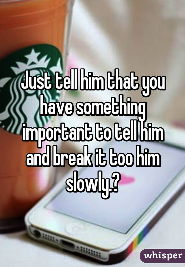 Just tell him that you have something important to tell him and break it too him slowly.😯