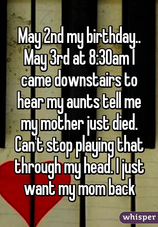 May 2nd my birthday.. May 3rd at 8:30am I came downstairs to hear my aunts tell me my mother just died. Can't stop playing that through my head. I just want my mom back