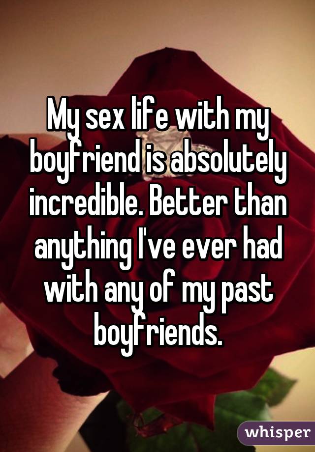 My sex life with my boyfriend is absolutely incredible. Better than anything I've ever had with any of my past boyfriends.