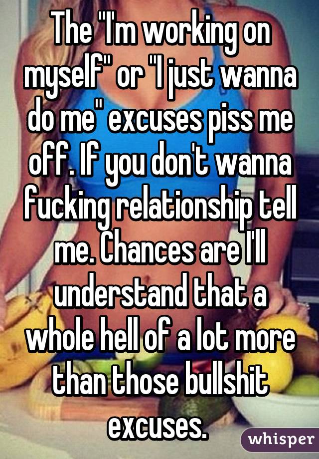 The "I'm working on myself" or "I just wanna do me" excuses piss me off. If you don't wanna fucking relationship tell me. Chances are I'll understand that a whole hell of a lot more than those bullshit excuses. 