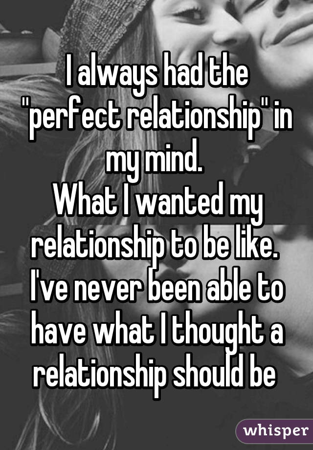 I always had the "perfect relationship" in my mind. 
What I wanted my relationship to be like. 
I've never been able to have what I thought a relationship should be 