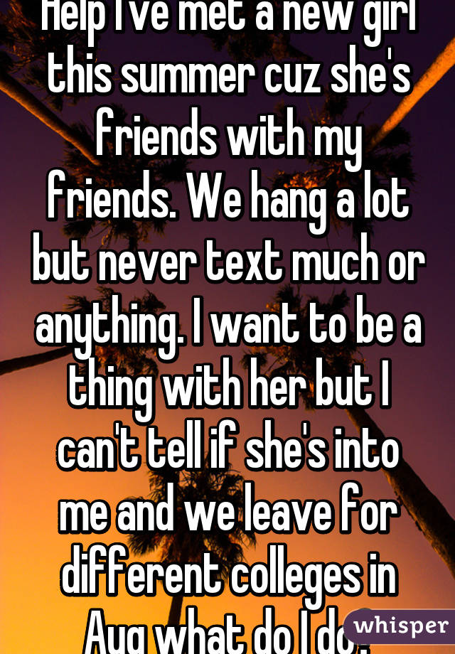 Help I've met a new girl this summer cuz she's friends with my friends. We hang a lot but never text much or anything. I want to be a thing with her but I can't tell if she's into me and we leave for different colleges in Aug what do I do?