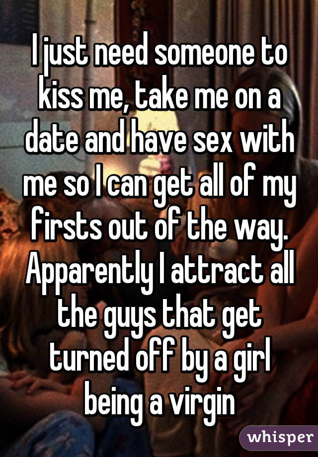 I just need someone to kiss me, take me on a date and have sex with me so I can get all of my firsts out of the way. Apparently I attract all the guys that get turned off by a girl being a virgin