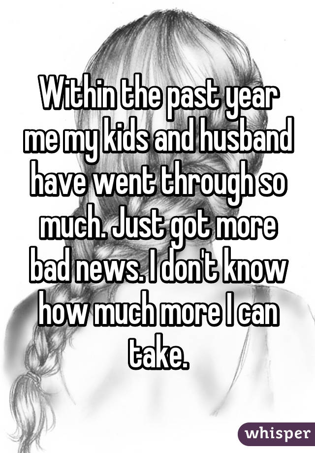 Within the past year me my kids and husband have went through so much. Just got more bad news. I don't know how much more I can take.