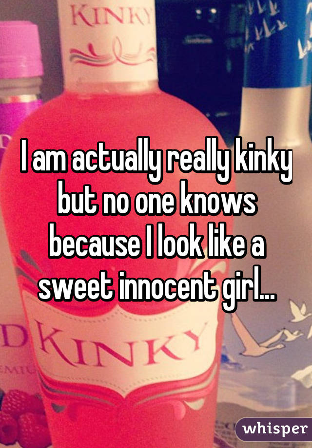 I am actually really kinky but no one knows because I look like a sweet innocent girl...