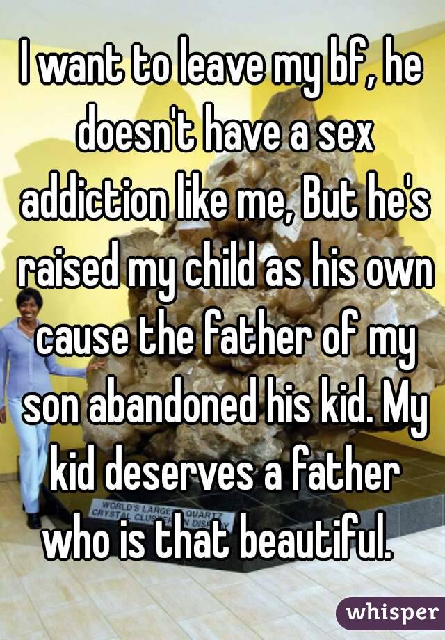 I want to leave my bf, he doesn't have a sex addiction like me, But he's raised my child as his own cause the father of my son abandoned his kid. My kid deserves a father who is that beautiful.  