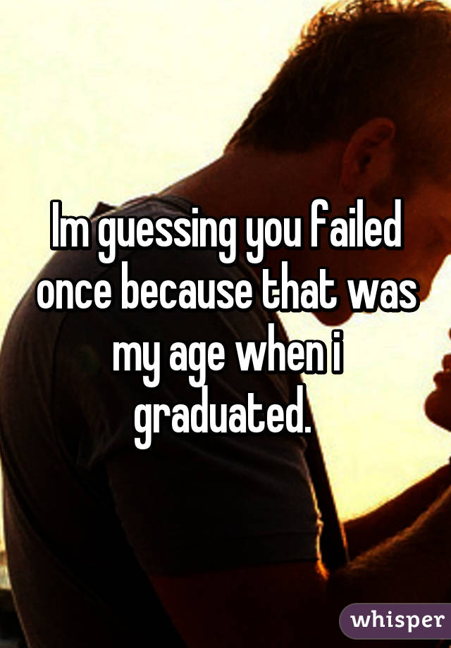 Im guessing you failed once because that was my age when i graduated. 