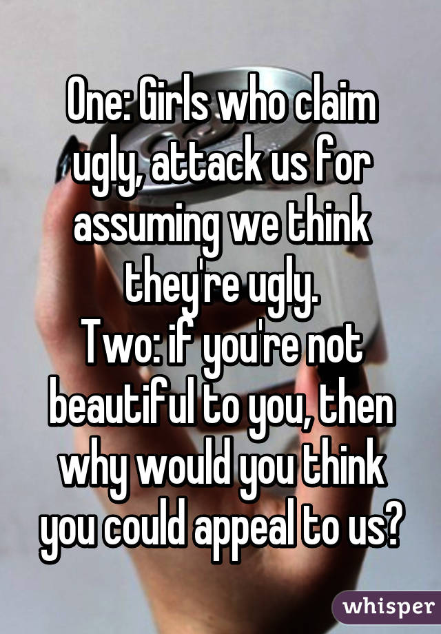 One: Girls who claim ugly, attack us for assuming we think they're ugly.
Two: if you're not beautiful to you, then why would you think you could appeal to us?