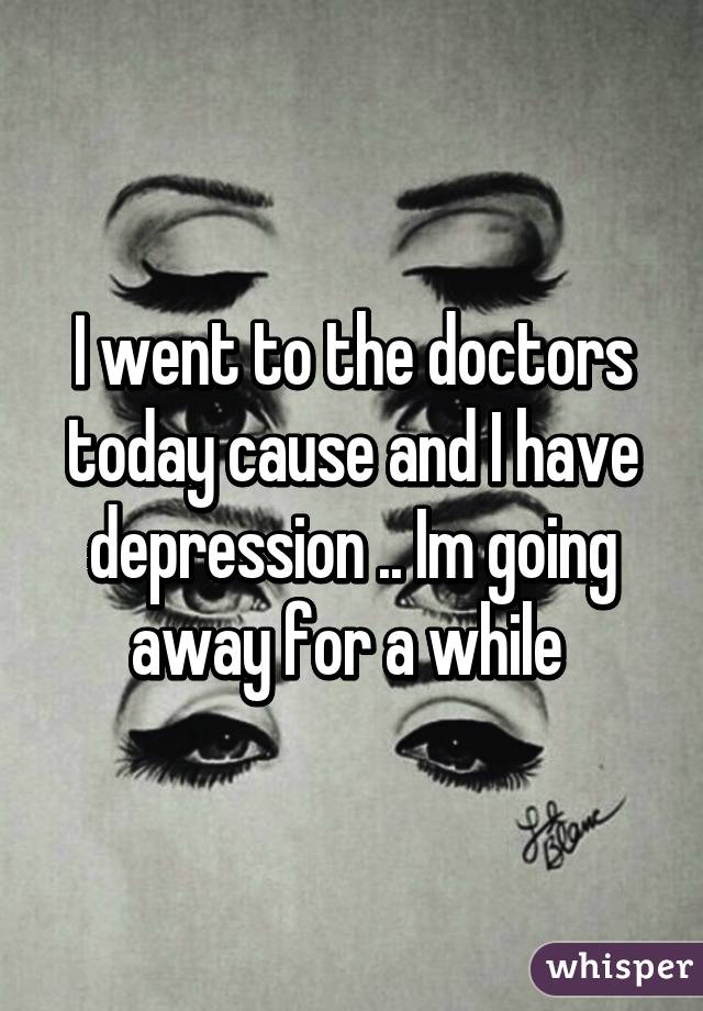 I went to the doctors today cause and I have depression .. Im going away for a while 