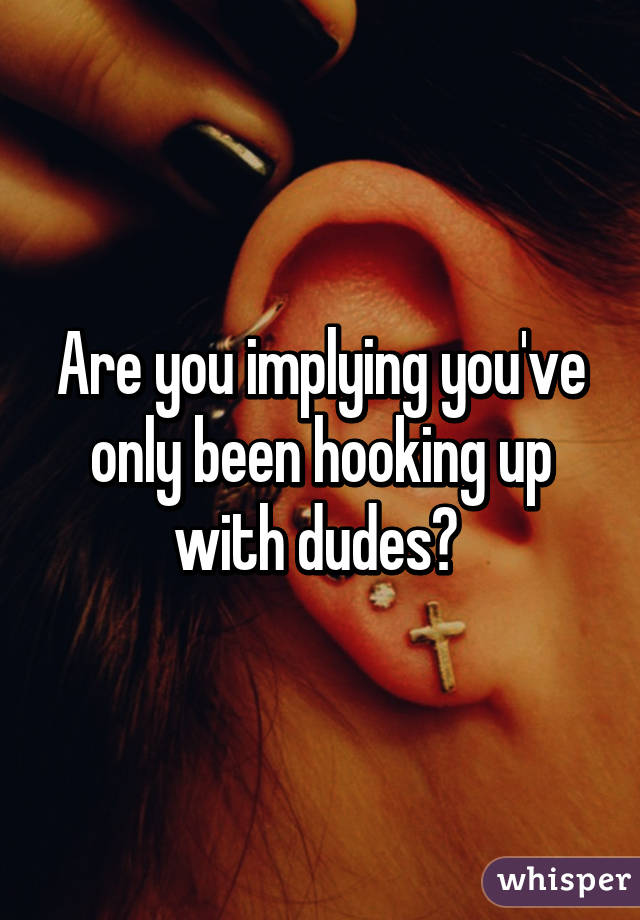 Are you implying you've only been hooking up with dudes? 