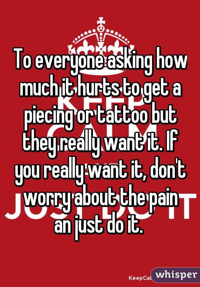 To everyone asking how much it hurts to get a piecing or tattoo but they really want it. If you really want it, don't worry about the pain an just do it. 