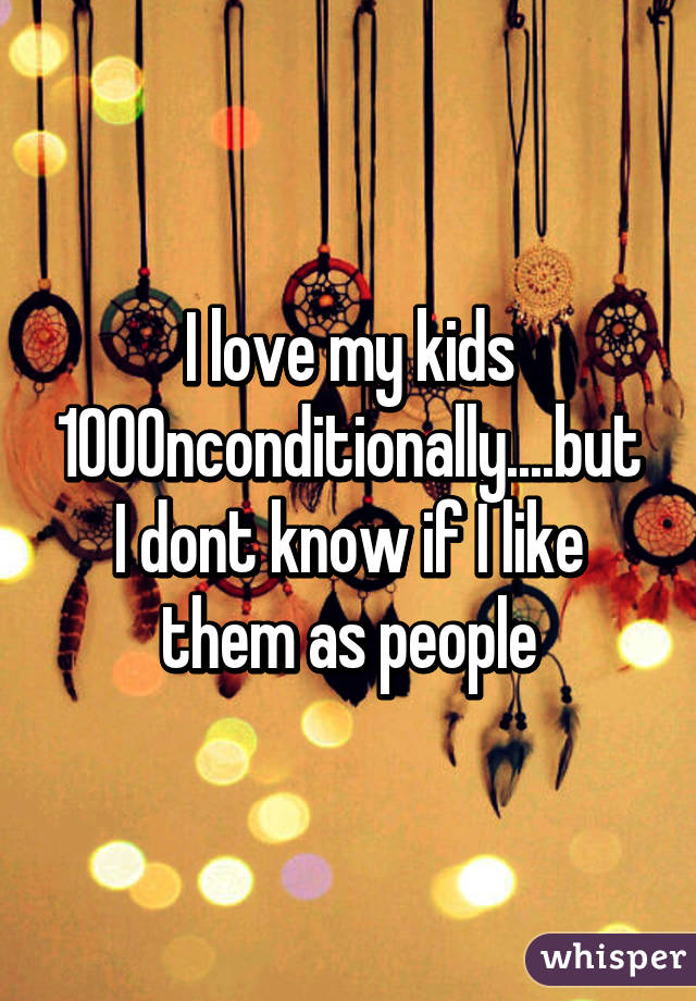 I love my kids 100% unconditionally....but I dont know if I like them as people