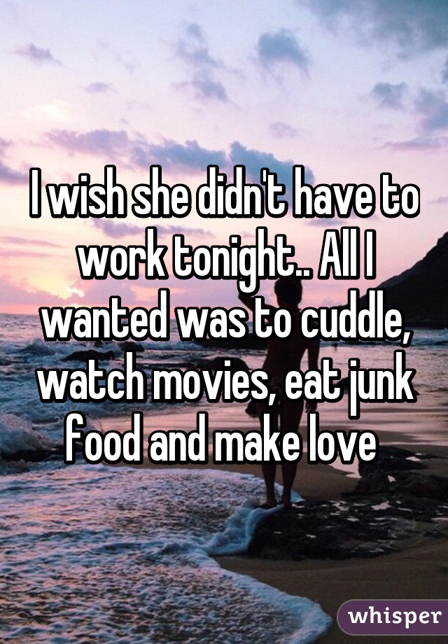 I wish she didn't have to work tonight.. All I wanted was to cuddle, watch movies, eat junk food and make love 