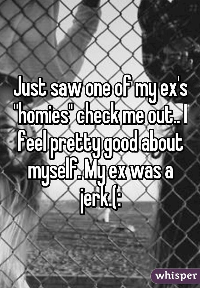 Just saw one of my ex's "homies" check me out.. I feel pretty good about myself. My ex was a jerk.(: