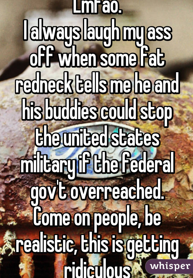 Lmfao.
I always laugh my ass off when some fat redneck tells me he and his buddies could stop the united states military if the federal gov't overreached.
Come on people, be realistic, this is getting ridiculous