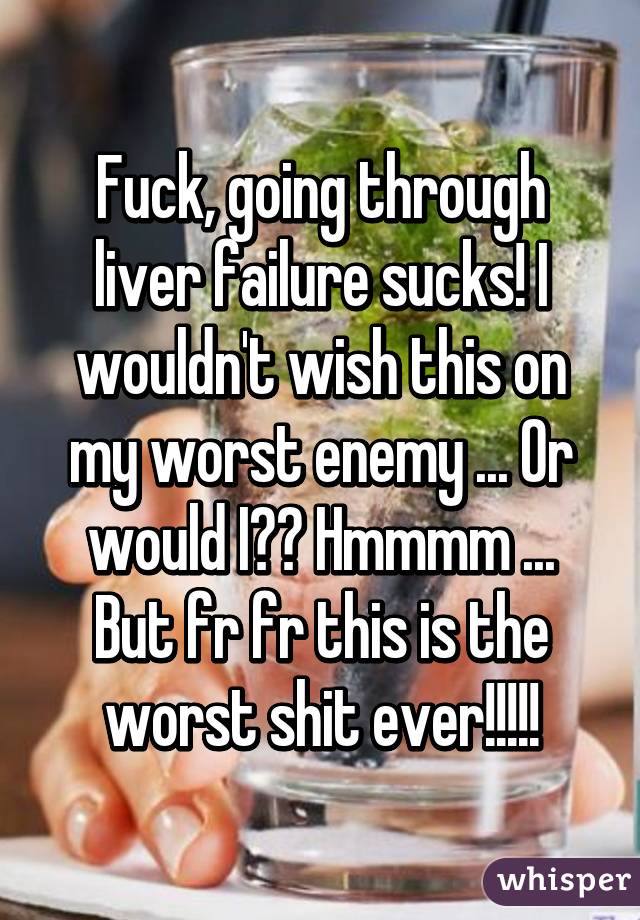 Fuck, going through liver failure sucks! I wouldn't wish this on my worst enemy ... Or would I?? Hmmmm ... But fr fr this is the worst shit ever!!!!!