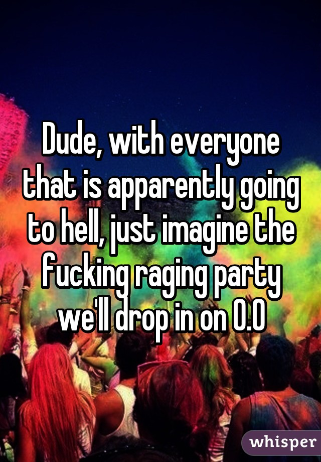 Dude, with everyone that is apparently going to hell, just imagine the fucking raging party we'll drop in on O.O