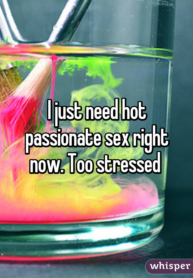 I just need hot passionate sex right now. Too stressed 