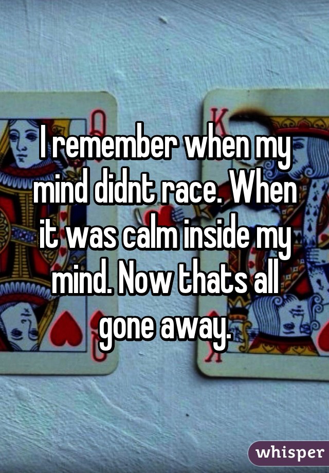 I remember when my mind didnt race. When it was calm inside my mind. Now thats all gone away.