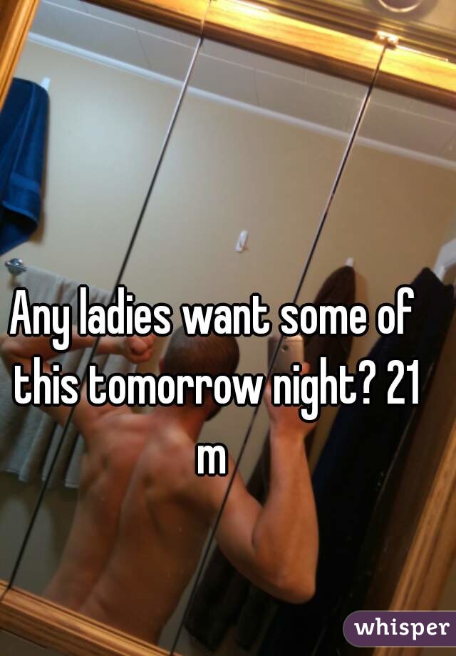 Any ladies want some of this tomorrow night? 21 m 