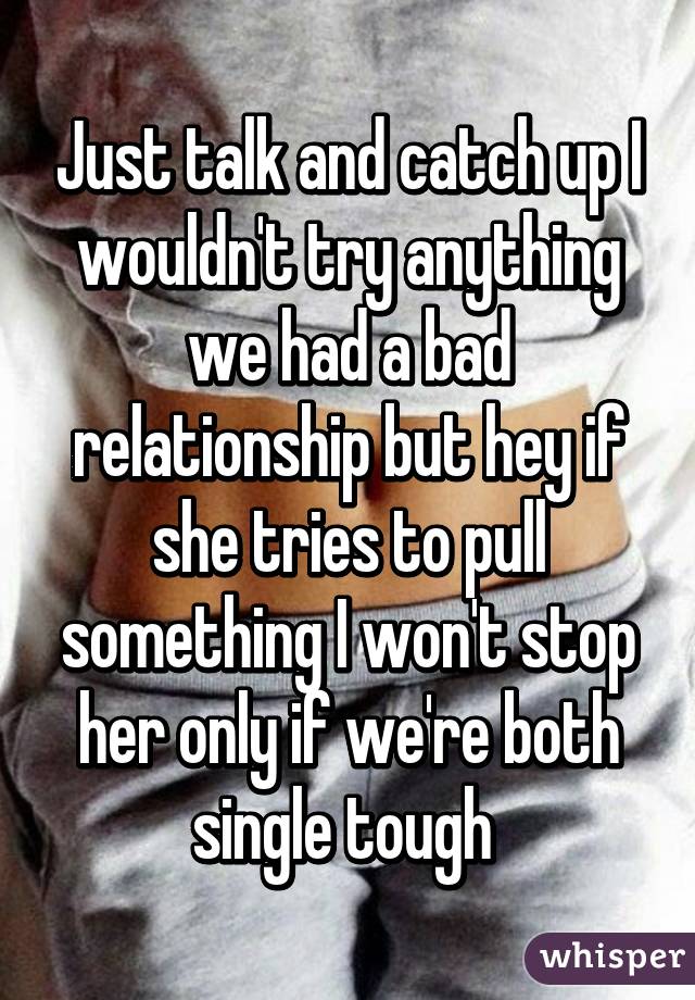 Just talk and catch up I wouldn't try anything we had a bad relationship but hey if she tries to pull something I won't stop her only if we're both single tough 