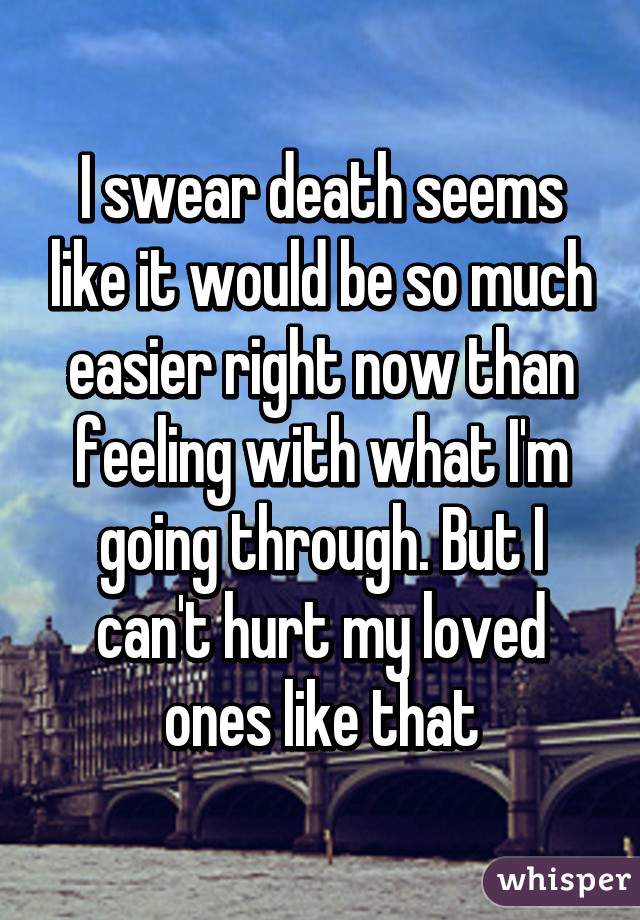 I swear death seems like it would be so much easier right now than feeling with what I'm going through. But I can't hurt my loved ones like that