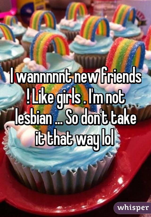 I wannnnnt new friends ! Like girls . I'm not lesbian ... So don't take it that way lol 