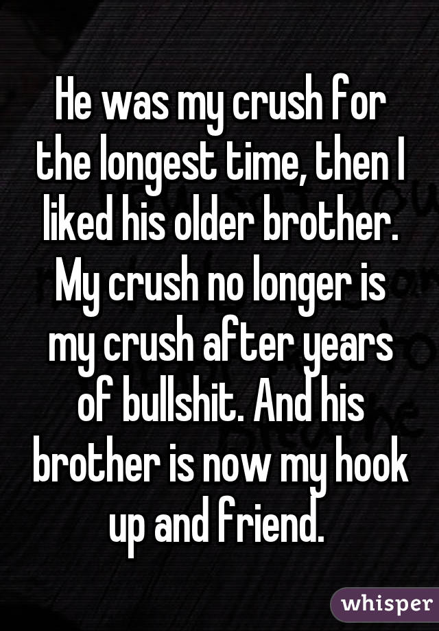 He was my crush for the longest time, then I liked his older brother. My crush no longer is my crush after years of bullshit. And his brother is now my hook up and friend. 