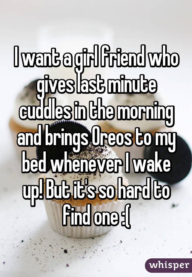 I want a girl friend who gives last minute cuddles in the morning and brings Oreos to my bed whenever I wake up! But it's so hard to find one :(