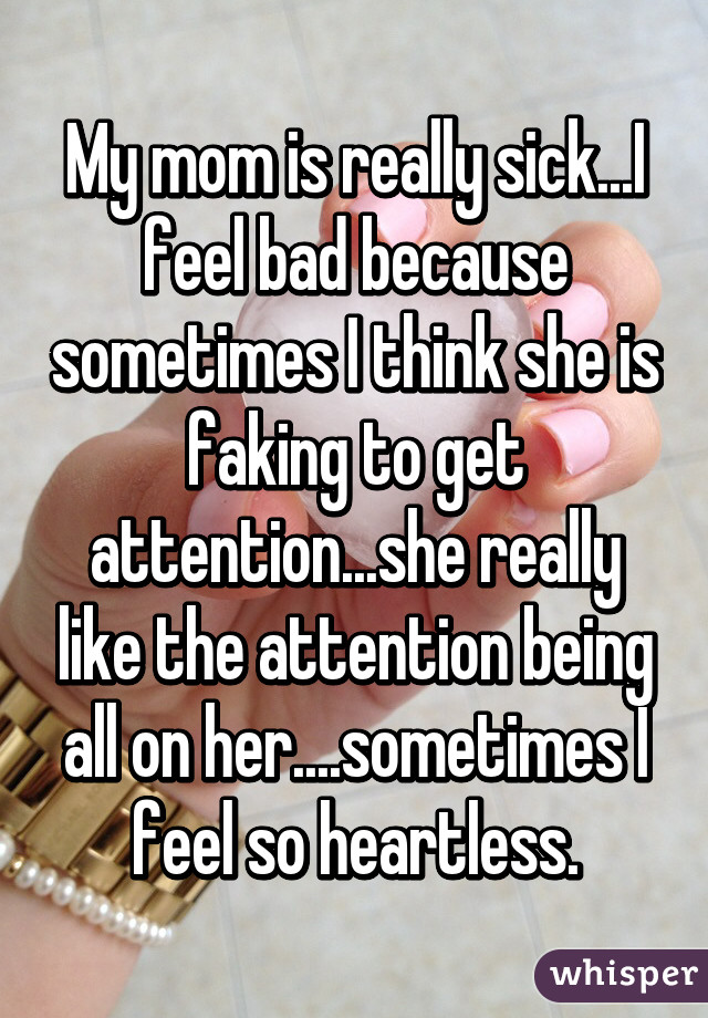 My mom is really sick...I feel bad because sometimes I think she is faking to get attention...she really like the attention being all on her....sometimes I feel so heartless.