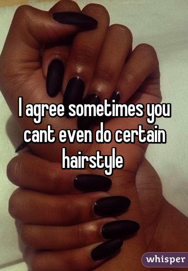 I agree sometimes you cant even do certain hairstyle 