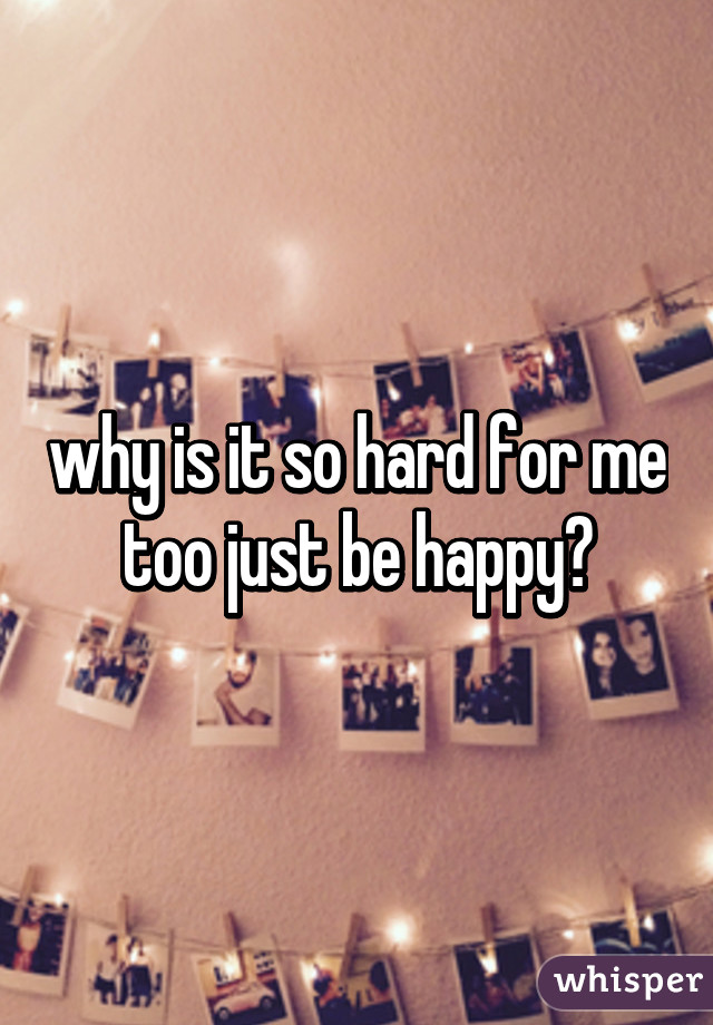 why is it so hard for me too just be happy?