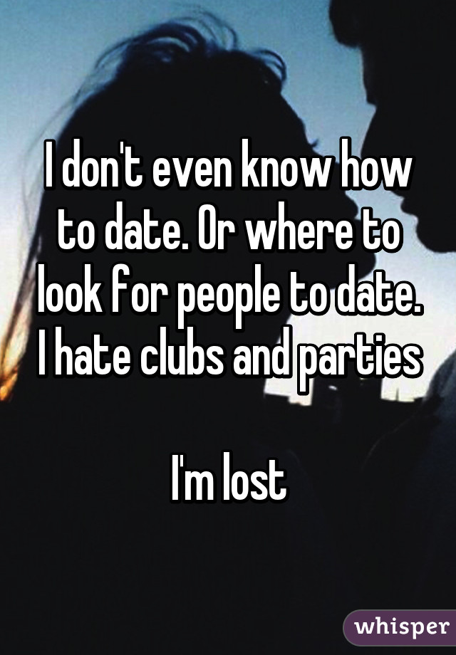 I don't even know how to date. Or where to look for people to date. I hate clubs and parties

I'm lost