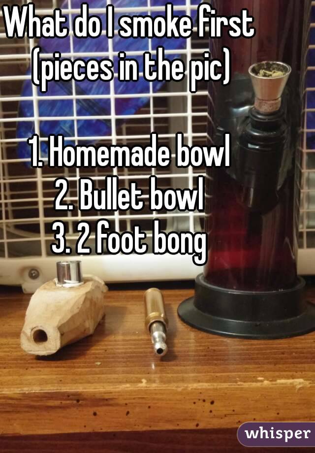 What do I smoke first 
(pieces in the pic)

1. Homemade bowl 
2. Bullet bowl 
3. 2 foot bong 