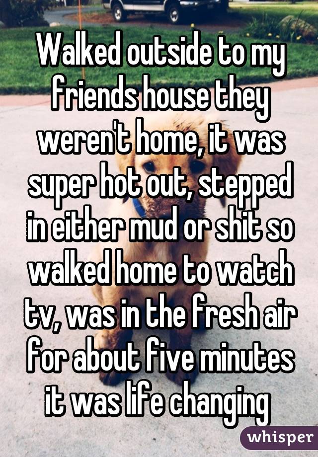 Walked outside to my friends house they weren't home, it was super hot out, stepped in either mud or shit so walked home to watch tv, was in the fresh air for about five minutes it was life changing 