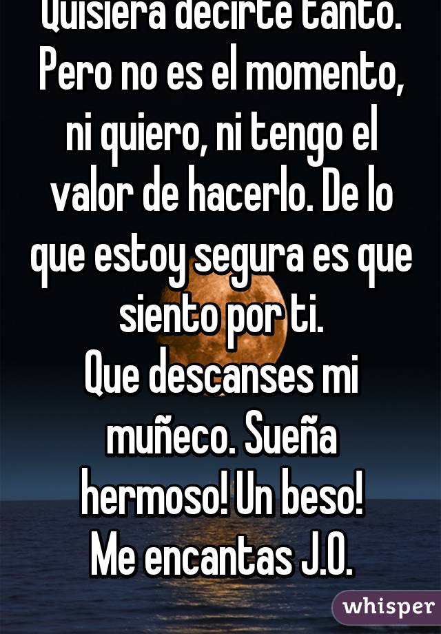 Quisiera decirte tanto. Pero no es el momento, ni quiero, ni tengo el valor de hacerlo. De lo que estoy segura es que siento por ti.
Que descanses mi muñeco. Sueña hermoso! Un beso!
Me encantas J.O.
