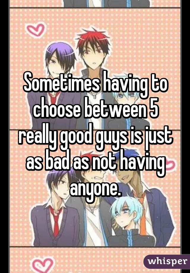 Sometimes having to choose between 5 really good guys is just as bad as not having anyone.