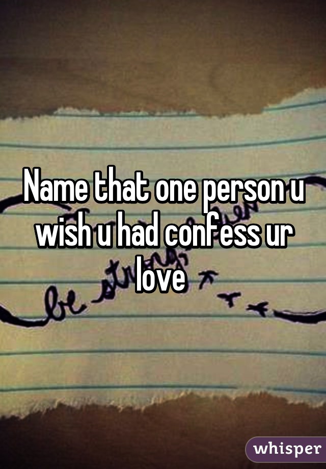 Name that one person u wish u had confess ur love 