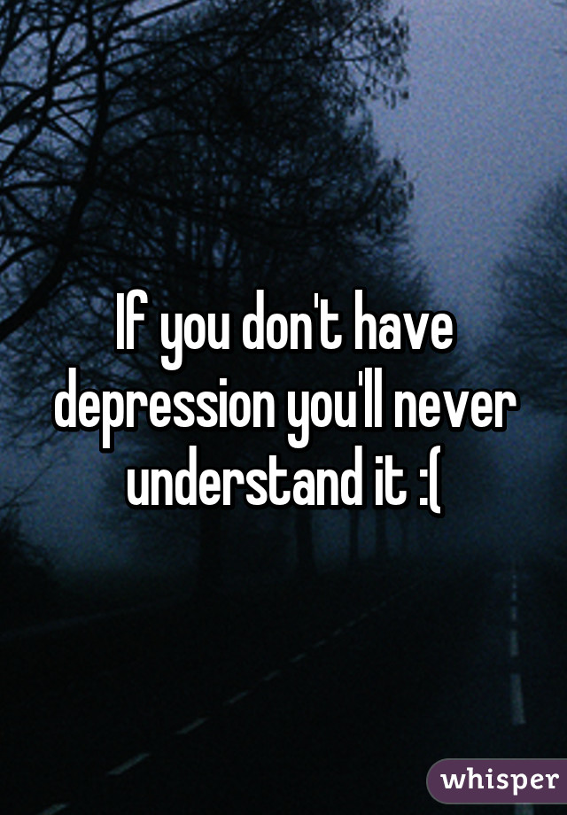 If you don't have depression you'll never understand it :(