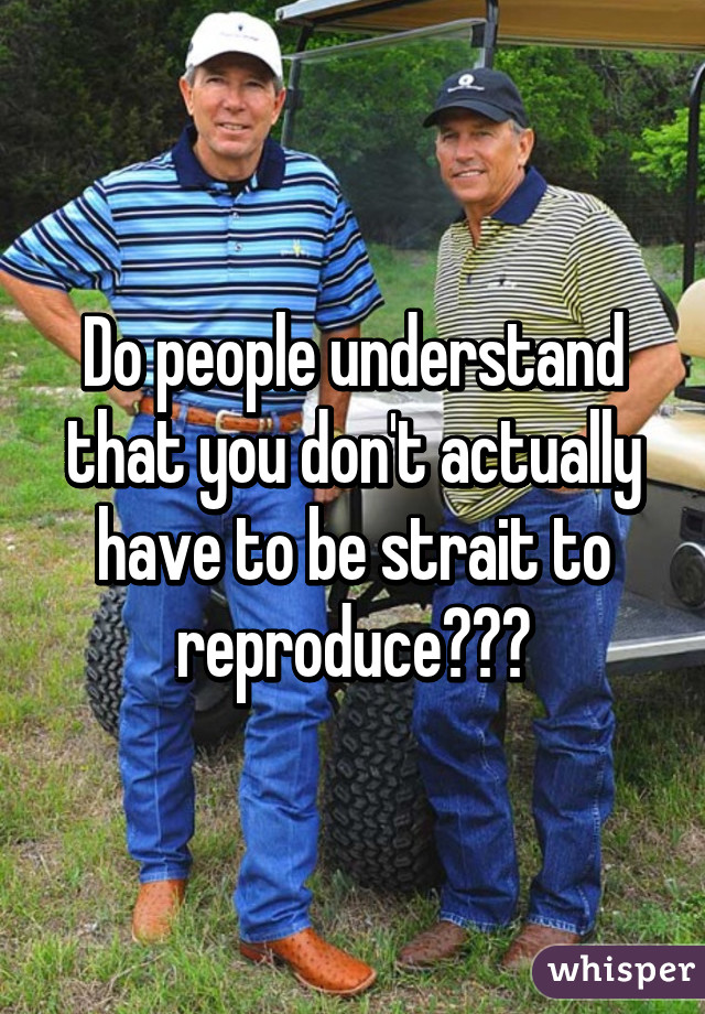 Do people understand that you don't actually have to be strait to reproduce???