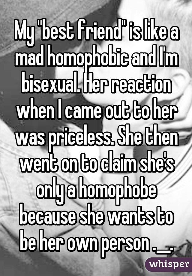 My "best friend" is like a mad homophobic and I'm bisexual. Her reaction when I came out to her was priceless. She then went on to claim she's only a homophobe because she wants to be her own person .__.