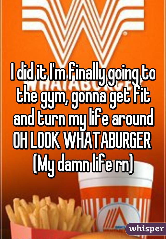 I did it I'm finally going to the gym, gonna get fit and turn my life around OH LOOK WHATABURGER 
(My damn life rn)