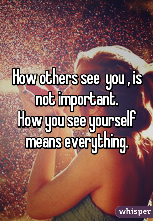 How others see  you , is not important.
How you see yourself means everything.